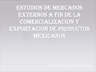 ESTUDIOS DE MERCADOS
  EXTERNOS A FIN DE LA
   COMERCIALIZACION Y
EXPORTACION DE productos
       mexicanos



           Irene Reyes Marceliano
 