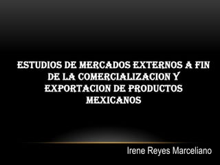 ESTUDIOS DE MERCADOS EXTERNOS A FIN
      DE LA COMERCIALIZACION Y
     EXPORTACION DE PRODUCTOS
             MEXICANOS




                   Irene Reyes Marceliano
 