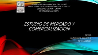 ESTUDIO DE MERCADO Y
COMERCIALIZACION
AUTOR:
GUTIÉRREZ C. GEORYIS A.
C.I. V-26.137.009
UNIVERSIDAD PANAMERICANA DEL PUERTO
FACULTAD DE CIENCIAS ECONÓMICAS Y SOCIALES
CONVENIO C.U.A.M – UNIPAP
EXTENSIÓN SAN FELIPE
MARZO 2024
 