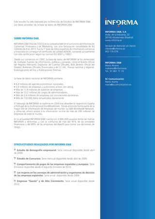30
Este estudio ha sido realizado por la Dirección de Estudios de INFORMA D&B.
Los datos proceden de la base de datos de INFORMA D&B.
SOBRE INFORMA D&B.
INFORMA D&B (filial de CESCE) es la compañía líder en el suministro de Información
Comercial, Financiera y de Marketing, con una facturación consolidada de 83
millones de € en 2013. Fue la 1ª base de datos española de información comercial
y financiera en conseguir el certificado de calidad AENOR, contando actualmente
con esta certificación según las normas ISO 9001 y 14001.
Desde sus comienzos en 1992, la base de datos de INFORMA se ha alimentado
de múltiples fuentes de información, públicas y privadas, como el Boletín Oficial
del Registro Mercantil, Depósitos de Cuentas Oficiales, BOE (Boletín Oficial del
Estado), Boletines Oficiales Provinciales y de CC.AA., Prensa nacional y regional,
Investigaciones ad hoc y Publicaciones Diversas.
La base de datos nacional de INFORMA contiene:
• 6,4 millones de agentes económicos nacionales.
• 3,4 millones de empresas y autónomos activos con rating.
• Más de 11,8 millones de balances de empresas.
• Más de 13,2 millones de cargos de administradores.
• Más de 2,4 millones de empresas con vinculaciones societarias.
• Más de 150.000 datos actualizados diariamente.
El liderazgo de INFORMA se reafirma en 2004 tras absorber el negocio en España
y Portugal de la multinacional Dun&Bradstreet. Desde entonces forma parte de la
mayor red de información de empresas del mundo: la D&B Worldwide Network,
y como tal, ofrece acceso a la información on-line de más de 240 millones de
empresas de todo el mundo.
En la actualidad INFORMA D&B cuenta con 3.000.000 usuarios (entre las marcas
INFORMA y eInforma), y con la confianza de más del 95% de las entidades
financieras y del 89% de las empresas del Ibex35 para tomar sus decisiones de
riesgo.
OTROS ESTUDIOS REALIZADOS POR INFORMA D&B:
Estudio de demografía empresarial. Serie mensual disponible desde abril
de 2009.
Estudio de Concursos. Serie mensual disponible desde abril de 2009.
Comportamiento de pagos de las empresas españolas y europeas. Serie
trimestral disponible desde el segundo trimestre de 2010.
Las mujeres en los consejos de administración y organismos de decisión
de las empresas españolas. Serie anual disponible desde 2009.
Empresas “Gacela” y de Alto Crecimiento. Serie anual disponible desde
2012.
INFORMA D&B, S.A
Avda. de la Industria, 32
28108 Alcobendas (Madrid)
www.informa.es
Servicio de Atención al Cliente
clientes@informa.es
902 176 076
INFORMA D&B
María Álvarez
malvarez@informa.es
Tel.: 91 661 71 19
SC Comunicación
María Asarta
maria@sccomunicacion.es
 
