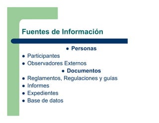 Fuentes de Información

                 Personas
 Participantes
 Observadores Externos
               Documentos
 Reglamentos, Regulaciones y guías
 Informes
 Expedientes
 Base de datos
 