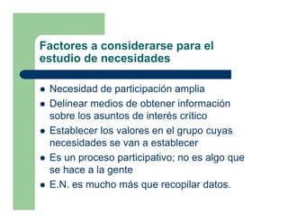 Factores a considerarse para el
estudio de necesidades

 Necesidad de participación amplia
 Delinear medios de obtener información
 sobre los asuntos de interés crítico
 Establecer los valores en el grupo cuyas
 necesidades se van a establecer
 Es un proceso participativo; no es algo que
 se hace a la gente
 E.N. es mucho más que recopilar datos.
 