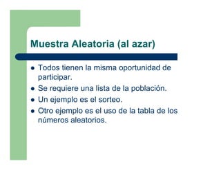 Muestra Aleatoria (al azar)

 Todos tienen la misma oportunidad de
 participar.
 Se requiere una lista de la población.
 Un ejemplo es el sorteo.
 Otro ejemplo es el uso de la tabla de los
 números aleatorios.
 