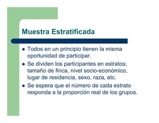 Muestra Estratificada

 Todos en un principio tienen la misma
 oportunidad de participar.
 Se dividen los participantes en estratos;
 tamaño de finca, nivel socio-económico,
 lugar de residencia, sexo, raza, etc.
 Se espera que el número de cada estrato
 responda a la proporción real de los grupos.
 