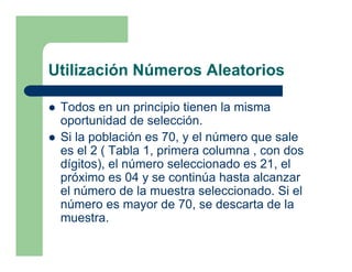 Utilización Números Aleatorios

 Todos en un principio tienen la misma
 oportunidad de selección.
 Si la población es 70, y el número que sale
 es el 2 ( Tabla 1, primera columna , con dos
 dígitos), el número seleccionado es 21, el
 próximo es 04 y se continúa hasta alcanzar
 el número de la muestra seleccionado. Si el
 número es mayor de 70, se descarta de la
 muestra.
 