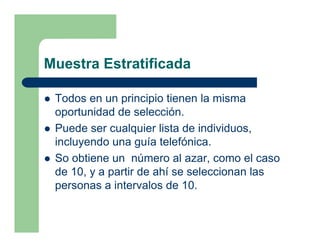 Muestra Estratificada

 Todos en un principio tienen la misma
 oportunidad de selección.
 Puede ser cualquier lista de individuos,
 incluyendo una guía telefónica.
 So obtiene un número al azar, como el caso
 de 10, y a partir de ahí se seleccionan las
 personas a intervalos de 10.
 