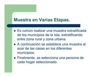 Muestra en Varias Etapas.

 Es común realizar una muestra estratificada
 de los municipios de la Isla, estratificando
 entre zona rural y zona urbana.
 A continuación se establece una muestra al
 azar de las casas en los diferentes
 municipios.
 Finalmente, se selecciona una persona de
 cada hogar seleccionado.
 