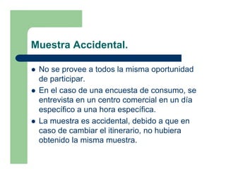 Muestra Accidental.

 No se provee a todos la misma oportunidad
 de participar.
 En el caso de una encuesta de consumo, se
 entrevista en un centro comercial en un día
 específico a una hora específica.
 La muestra es accidental, debido a que en
 caso de cambiar el itinerario, no hubiera
 obtenido la misma muestra.
 