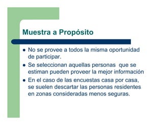 Muestra a Propósito

 No se provee a todos la misma oportunidad
 de participar.
 Se seleccionan aquellas personas que se
 estiman pueden proveer la mejor información
 En el caso de las encuestas casa por casa,
 se suelen descartar las personas residentes
 en zonas consideradas menos seguras.
 