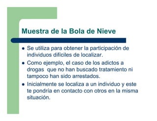 Muestra de la Bola de Nieve

 Se utiliza para obtener la participación de
 individuos difíciles de localizar.
 Como ejemplo, el caso de los adictos a
 drogas que no han buscado tratamiento ni
 tampoco han sido arrestados.
 Inicialmente se localiza a un individuo y este
 te pondría en contacto con otros en la misma
 situación.
 