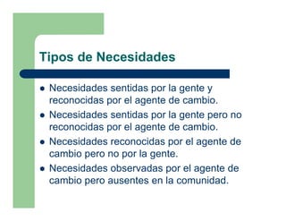 Tipos de Necesidades

 Necesidades sentidas por la gente y
 reconocidas por el agente de cambio.
 Necesidades sentidas por la gente pero no
 reconocidas por el agente de cambio.
 Necesidades reconocidas por el agente de
 cambio pero no por la gente.
 Necesidades observadas por el agente de
 cambio pero ausentes en la comunidad.
 