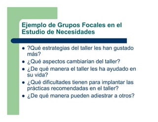 Ejemplo de Grupos Focales en el
Estudio de Necesidades

 ?Qué estrategias del taller les han gustado
 más?
 ¿Qué aspectos cambiarían del taller?
 ¿De qué manera el taller les ha ayudado en
 su vida?
 ¿Qué dificultades tienen para implantar las
 prácticas recomendadas en el taller?
 ¿De qué manera pueden adiestrar a otros?
 