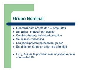 Grupo Nominal

 Generalmente consta de 1-2 preguntas
 Se utiliza método oral-escrito
 Combina trabajo individual-colectivo
 Se buscan consensos
 Los participantes representan grupos
 Se obtienen datos en orden de prioridad

 EJ: ¿Cuál es la prioridad más importante de la
 comunidad X?
 