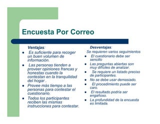 Encuesta Por Correo
 Ventajas:                        Desventajas:
  Es suficiente para recoger     Se requieren varios seguimientos
 un buen volumen de                El cuestionario debe ser
 información.                     sencillo
  Las personas tienden a          Las preguntas abiertas son
 proveer opiniones francas y      muy difíciles de analizar.
 honestas cuando la                 Se requiere un listado preciso
 contestan en la tranquilidad     de participantes.
 del hogar .                      No se debe usar demasiado.
 Provee más tiempo a las            El procedimiento puede ser
                                  caro.
 personas para contestar el
 cuestionario.                     El resultado podría ser
                                  engañoso.
 Todos los participantes          La profundidad de la encuesta
 reciben las mismas               es limitada.
 instrucciones para contestar.
 