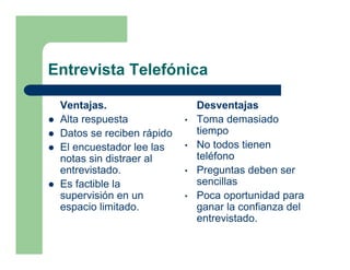 Entrevista Telefónica

 Ventajas.                     Desventajas
 Alta respuesta            •   Toma demasiado
 Datos se reciben rápido       tiempo
 El encuestador lee las    •   No todos tienen
 notas sin distraer al         teléfono
 entrevistado.             •   Preguntas deben ser
 Es factible la                sencillas
 supervisión en un         •   Poca oportunidad para
 espacio limitado.             ganar la confianza del
                               entrevistado.
 