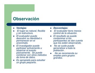 Observación
 Ventajas:                        Desventajas:
  El lugar es natural, flexible    El evaluador tiene menos
 y sin estructura.                control de la situación.
 El evaluador puede               El resultado se puede
 descubrir su identidad o         contaminar si los
 permanecer en el                 participantes se dan cuenta
 anonimato.                       que los están observando.
 El investigador puede             No se suele puede
 participar activamente u         generalizar a toda la
 observar el evento               población .
 pasivamente. Se puede             No se recomienda su
 combinar con otros métodos       empleo para grupos
 de toma de datos.                grandes.
 Es apropiado para estudiar
 un grupo pequeño.
 