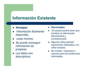 Información Existente

 Ventajas:                 Desventajas:
  Información fácilmente    El usuario podría tener que
                           localizar la información,
 disponible,               discriminarla y
  costo mínimo.            correlacionarla.
 Se puede conseguir        Algunas cifras podrían
                           representar estimados y no
 información de
                           cifras exactas.
 progreso.
                           No revelan creencias o
 Los datos son             razones para las tendencias
 descriptivos.             informadas.
 