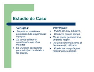 Estudio de Caso

 Ventajas:                     Desventajas:
  Permite un estudio en         Puede ser muy subjetivo.
 profundidad de las personas    Consume mucho tiempo.
 o grupos.                     No se puede generalizar a
 Se puede utilizar en          un grupo mayor.
 combinación con otros          No se recomienda como el
 métodos                       único método utilizado.
 Es una gran oportunidad        Puede ser una guía para
 para estudiar con detalle a   realizar otros estudios.
 los grupos.
 