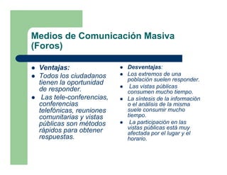 Medios de Comunicación Masiva
(Foros)

 Ventajas:                 Desventajas:
 Todos los ciudadanos      Los extremos de una
                           población suelen responder.
 tienen la oportunidad
                            Las vistas públicas
 de responder.             consumen mucho tiempo.
  Las tele-conferencias,   La síntesis de la información
 conferencias              o el análisis de la misma
 telefónicas, reuniones    suele consumir mucho
 comunitarias y vistas     tiempo.
 públicas son métodos       La participación en las
                           vistas públicas está muy
 rápidos para obtener      afectada por el lugar y el
 respuestas.               horario.
 