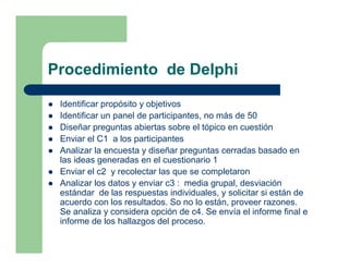 Procedimiento de Delphi

 Identificar propósito y objetivos
 Identificar un panel de participantes, no más de 50
 Diseñar preguntas abiertas sobre el tópico en cuestión
 Enviar el C1 a los participantes
 Analizar la encuesta y diseñar preguntas cerradas basado en
 las ideas generadas en el cuestionario 1
 Enviar el c2 y recolectar las que se completaron
 Analizar los datos y enviar c3 : media grupal, desviación
 estándar de las respuestas individuales, y solicitar si están de
 acuerdo con los resultados. So no lo están, proveer razones.
 Se analiza y considera opción de c4. Se envía el informe final e
 informe de los hallazgos del proceso.
 