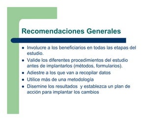 Recomendaciones Generales

 Involucre a los beneficiarios en todas las etapas del
 estudio.
 Valide los diferentes procedimientos del estudio
 antes de implantarlos (métodos, formularios).
 Adiestre a los que van a recopilar datos
 Utilice más de una metodología
 Disemine los resultados y establezca un plan de
 acción para implantar los cambios
 