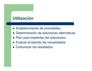 Utilización

 Establecimiento de prioridades.
 Determinación de soluciones alternativas.
 Plan para implantar las soluciones.
 Evaluar el estudio de necesidades.
 Comunicar los resultados.
 