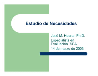 Estudio de Necesidades

          José M. Huerta, Ph.D.
          Especialista en
          Evaluación SEA
          14 de marzo de 2003
 