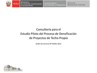 Consultoría para el
Estudio Piloto del Proceso de Densificación
de Proyectos de Techo Propio
Orden de Servicio Nº 02042-2012
 