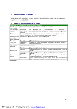 30
5 PROPUESTA DE ALTERNATI VAS
No se desarrolla este ítem porque la matriz de calificación, no presenta impactos
negativos de prioridad alta.
6 PLAN DE MANEJO AMBI ENTAL – PMA
PROGRAMA No. 1 (Socialización del Plan de Manejo Ambiental)
Impacto que se
va a manejar
Presentar los impactos negativos que se van a dar en el proyecto.
Tipo de medida Prevención x Mitigación x Compensación Corrección
Objetivo Dar a conocer a todos los participantes de la Alianza los impactos ambientales negativos del
proyecto.
Meta Que los participantes de la Alianza se apersonen y conozcan las estrategias que se van
manejar para prevenir los impactos ambientales negativos del proyecto.
Descripción de la
actividad o
acción propuesta
Un taller para 34 participantes en la sede de la Asociación.
Recursos
requeridos
Personal Técnico ambiental
Materiales o
insumos
Papelógrafo, Equipo audiovisuales (video Beam), Carteleras, papelería,
marcadores borrables.
Momento de
aplicación
Aplicar al inicio del proyecto.
Responsables
Dirección Ingeniero Agrónomo del proyecto.
Ejecución Ingeniero Agrónomo del proyecto, Invitación interinstitucional (SENA) y
la CRA.
Seguimiento y
monitoreo
Ingeniero Agrónomo del proyecto, OGA y junta administradora de la
Alianza.
Indicadores de
gestión
De meta Todos los participantes de la alianza conocen los impactos ambientales
negativos del proyecto y el plan de manejo ambiental.
De resultados Lograr que los participantes de la Alianza tengan pleno conocimiento el
PMA y su aplicación durante la ejecución de la alianza.
Presupuesto:
PDF created with pdfFactory trial version www.pdffactory.com
 