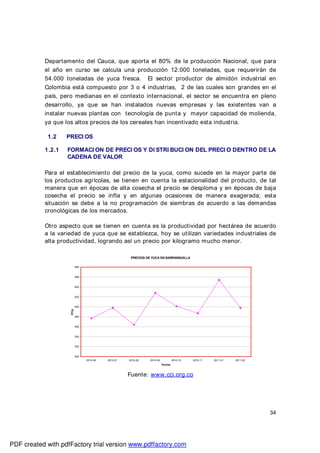 34
Departamento del Cauca, que aporta el 80% de la producción Nacional, que para
el año en curso se calcula una producción 12.000 toneladas, que requerirán de
54.000 toneladas de yuca fresca. El sector productor de almidón industrial en
Colombia está compuesto por 3 o 4 industrias, 2 de las cuales son grandes en el
país, pero medianas en el contexto internacional, el sector se encuentra en pleno
desarrollo, ya que se han instalados nuevas empresas y las existentes van a
instalar nuevas plantas con tecnología de punta y mayor capacidad de molienda,
ya que los altos precios de los cereales han incentivado esta industria.
1.2 PRECI OS
1.2.1 FORMACI ON DE PRECI OS Y DI STRI BUCI ON DEL PRECI O DENTRO DE LA
CADENA DE VALOR
Para el establecimiento del precio de la yuca, como sucede en la mayor parte de
los productos agrícolas, se tienen en cuenta la estacionalidad del producto, de tal
manera que en épocas de alta cosecha el precio se desploma y en épocas de baja
cosecha el precio se infla y en algunas ocasiones de manera exagerada; esta
situación se debe a la no programación de siembras de acuerdo a las demandas
cronológicas de los mercados.
Otro aspecto que se tienen en cuenta es la productividad por hectárea de acuerdo
a la variedad de yuca que se establezca, hoy se utilizan variedades industriales de
alta productividad, logrando así un precio por kilogramo mucho menor.
Fuente: www.cci.org.co
PRECIOS DE YUCA EN BARRANQUILLA
500
520
540
560
580
600
620
640
660
680
2010-06 2010-07 2010-08 2010-09 2010-10 2010-11 2011-01 2011-02
Fechas
$/Kg.
PDF created with pdfFactory trial version www.pdffactory.com
 