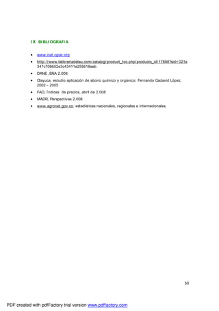 50
I X BI BLI OGRAFI A
• www.ciat.cgiar.org
• http://www.lalibreriadelau.com/catalog/product_toc.php/products_id/17888?sid= 021e
347c708652e3c43411e255618aeb
• DANE ,ENA 2.008
• Clayuca, estudio aplicación de abono químico y orgánico; Fernando Cadavid López,
2002 - 2005
• FAO, Índices de precios, abril de 2.008
• MADR, Perspectivas 2.008
• www.agronet.gov.co, estadísticas nacionales, regionales e internacionales.
PDF created with pdfFactory trial version www.pdffactory.com
 