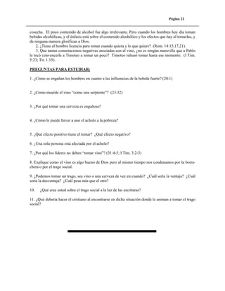 Página 22

cosecha. El poco contenido de alcohol fue algo irrelevante. Pero cuando los hombres hoy día toman
bebidas alcohólicas, y el énfasis está sobre el contenido alcohólico y los efectos que hay al tomarlas, y
de ninguna manera glorifican a Dios.
2. ¿Tiene el hombre licencia para tomar cuando quiera y lo que quiere? (Rom. 14:15,17,21).
3. Que tantas connotaciones negativas asociadas con el vino, ¿no es ningún maravilla que a Pablo
le tocó convencerle a Timoteo a tomar un poco? Timoteo rehusó tomar hasta ese momento. (I Tim.
5:23; Tit. 1:15).
PREGUNTAS PARA ESTUDIAR:
1. ¿Cómo se engañan los hombres en cuanto a las influencias de la bebida fuerte? (20:1)

2. ¿Cómo muerde el vino “como una serpiente”? (23:32)

3. ¿Por qué tomar una cerveza es engañoso?

4. ¿Cómo le puede llevar a uno el acholo a la pobreza?

5. ¿Qué efecto positivo tiene el tomar? ¿Qué efecto negativo?
6. ¿Una sola persona está afectada por el acholo?
7. ¿Por qué los líderes no deben “tomar vino”? (31:4-5; I Tim. 3:2-3)
8. Explique como el vino es algo bueno de Dios pero al mismo tiempo nos condenamos por la borrachera o por el trago social.
9. ¿Podemos tomar un trago, sea vino o una cerveza de vez en cuando? ¿Cuál sería la ventaja? ¿Cuál
sería la desventaja? ¿Cuál pesa más que el otro?
10.

¿Qué cree usted sobre el trago social a la luz de las escrituras?

11. ¿Qué debería hacer el cristiano al encontrarse en dicha situación donde le animan a tomar el trago
social?

 