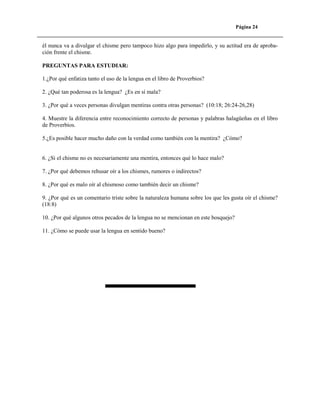 Página 24

él nunca va a divulgar el chisme pero tampoco hizo algo para impedirlo, y su actitud era de aprobación frente el chisme.
PREGUNTAS PARA ESTUDIAR:
1.¿Por qué enfatiza tanto el uso de la lengua en el libro de Proverbios?
2. ¿Qué tan poderosa es la lengua? ¿Es en sí mala?
3. ¿Por qué a veces personas divulgan mentiras contra otras personas? (10:18; 26:24-26,28)
4. Muestre la diferencia entre reconocimiento correcto de personas y palabras halagüeñas en el libro
de Proverbios.
5.¿Es posible hacer mucho daño con la verdad como también con la mentira? ¿Cómo?

6. ¿Si el chisme no es necesariamente una mentira, entonces qué lo hace malo?
7. ¿Por qué debemos rehusar oír a los chismes, rumores o indirectos?
8. ¿Por qué es malo oír al chismoso como también decir un chisme?
9. ¿Por qué es un comentario triste sobre la naturaleza humana sobre los que les gusta oír el chisme?
(18:8)
10. ¿Por qué algunos otros pecados de la lengua no se mencionan en este bosquejo?
11. ¿Cómo se puede usar la lengua en sentido bueno?

 