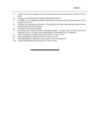 Página 6

1)
2)
3)
4)
5)
6)
7)
8)
9)
10)

¿Cuáles son las tres categorías sobre la naturaleza humana tal como muestra el libro de Proverbios?
¿Cuáles cosas le faltan al necio según el libro de Proverbios?
El simple y necio comparten muchas características, pero ¿por qué hay esperanza para el simple pero al necio no?
Combine las características del necio. De ahí describe éste tipo de persona para todos nosotros
reconozcamos esas características.
¿Por qué el necio nunca aprende?
¿Es posible que el necio reconoce su propia necedad? ¿A quién culpa el necio acerca de su
condición? (19:3) ¿Cuáles son las posibilidades de convencerle de su condición?
¿Es la necedad de un hombre algo como secreto? (12:23; 13:16)
¿Qué tan peligrosos moralmente son los necios? (17:12)
¿Es posible ganar el argumento con un necio? (29:9) ¿Por qué no?
¿Cómo responderemos frente un necio? (26:4-5; 29:9)

 