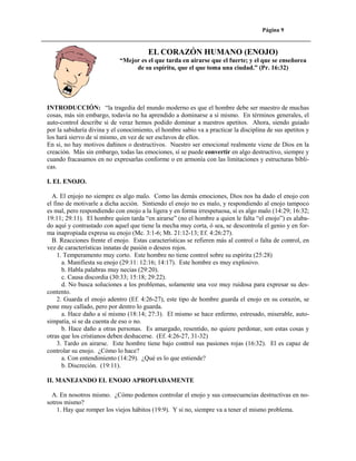 Página 9

EL CORAZÓN HUMANO (ENOJO)
“Mejor es el que tarda en airarse que el fuerte; y el que se enseñorea
de su espíritu, que el que toma una ciudad.” (Pr. 16:32)

INTRODUCCIÓN: “la tragedia del mundo moderno es que el hombre debe ser maestro de muchas
cosas, más sin embargo, todavía no ha aprendido a dominarse a sí mismo. En términos generales, el
auto-control describe si de veraz hemos podido dominar a nuestros apetitos. Ahora, siendo guiado
por la sabiduría divina y el conocimiento, el hombre sabio va a practicar la disciplina de sus apetitos y
los hará siervo de sí mismo, en vez de ser esclavos de ellos.
En si, no hay motivos dañinos o destructivos. Nuestro ser emocional realmente viene de Dios en la
creación. Más sin embargo, todas las emociones, sí se puede convertir en algo destructivo, siempre y
cuando fracasamos en no expresarlas conforme o en armonía con las limitaciones y estructuras bíblicas.
I. EL ENOJO.
A. El enjojo no siempre es algo malo. Como las demás emociones, Dios nos ha dado el enojo con
el fino de motivarle a dicha acción. Sintiendo el enojo no es malo, y respondiendo al enojo tampoco
es mal, pero respondiendo con enojo a la ligera y en forma irrespetuosa, sí es algo malo (14:29; 16:32;
19:11; 29:11). El hombre quien tarda “en airarse” (no el hombre a quien le falta “el enojo”) es alabado aquí y contrastado con aquel que tiene la mecha muy corta, ó sea, se descontrola el genio y en forma inapropiada expresa su enojo (Mc. 3:1-6; Mt. 21:12-13; Ef. 4:26:27).
B. Reacciones frente el enojo. Estas características se refieren más al control o falta de control, en
vez de características innatas de pasión o deseos rojos.
1. Temperamento muy corto. Este hombre no tiene control sobre su espíritu (25:28)
a. Manifiesta su enojo (29:11: 12:16; 14:17). Este hombre es muy explosivo.
b. Habla palabras muy necias (29:20).
c. Causa discordia (30:33; 15:18; 29:22).
d. No busca soluciones a los problemas, solamente una voz muy ruidosa para expresar su descontento.
2. Guarda el enojo adentro (Ef. 4:26-27), este tipo de hombre guarda el enojo en su corazón, se
pone muy callado, pero por dentro lo guarda.
a. Hace daño a sí mismo (18:14; 27:3). El mismo se hace enfermo, estresado, miserable, autosimpatía, si se da cuenta de eso o no.
b. Hace daño a otras personas. Es amargado, resentido, no quiere perdonar, son estas cosas y
otras que los cristianos deben deshacerse. (Ef. 4:26-27, 31-32)
3. Tardo en airarse. Este hombre tiene bajo control sus pasiones rojas (16:32). El es capaz de
controlar su enojo. ¿Cómo lo hace?
a. Con entendimiento (14:29). ¿Qué es lo que entiende?
b. Discreción. (19:11).
II. MANEJANDO EL ENOJO APROPIADAMENTE
A. En nosotros mismo. ¿Cómo podemos controlar el enojo y sus consecuencias destructivas en nosotros mismo?
1. Hay que romper los viejos hábitos (19:9). Y si no, siempre va a tener el mismo problema.

 