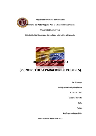 República Bolivariana de Venezuela
Ministerio Del Poder Popular Para la Educación Universitaria
Universidad Fermín Toro
(Modalidad de Sistema de Aprendizaje Interactivo a Distancia)
DERECHO COMPARADO
(PRINCIPIO DE SEPARACION DE PODERES)
Participante:
Jimmy Daniel Delgado Alarcón
C.I: V15672653
Carrera: Derecho
I año
Tutor:
Profesor José Cornielles
San Cristóbal, febrero de 2015
 