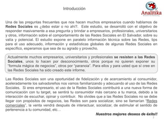 Introducción
Una de las preguntas frecuentes que nos hacen muchos empresarios cuando hablamos de
Redes Sociales es ¿debo estar o no ahí?. Este estudio, se desarrolló con el objetivo de
responder masivamente a esa pregunta y brindar a empresarios, profesionales, universitarios
y otros, información sobre el comportamiento de las Redes Sociales en El Salvador, sobre su
valía y potencial. El estudio expone en paralelo información técnica sobre las Redes, tips
para el uso adecuado, información y estadísticas globales de algunas Redes Sociales en
específico, esperamos que sea de su agrado y provecho.
Las Redes Sociales son una oportunidad de fidelización y de acercamiento al consumidor,
aceleradamente los salvadoreños nos vamos familiarizando y adecuando al uso de las Redes
Sociales. Si eres empresario, el uso de la Redes Sociales contribuirá a una nueva forma de
comunicación con tu target, se sentirá tu consumidor más cercano a tu marca, debido a la
interacción de escuchar, opinar y contribuir. No olvides que a las Redes Sociales no se debe
llegar con propósitos de negocios, las Redes son para socializar, sino se llamarían “Redes
comerciales”, la venta vendrá después de interactuar, socializar, de estimular el sentido de
pertenencia a tu comunidad, etc…
Nuestros mejores deseos de éxito!!
Actualmente muchos empresarios, universitarios y profesionales se resisten a las Redes
Sociales, unos lo hacen por desconocimiento, otros porque no quieren exponer su
“formula mágica de negocios”, otros por “paranoia”. Para ellos y para usted que sí cree en
las Redes Sociales ha sido creado este informe.
2
 