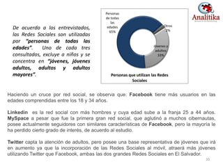 Haciendo un cruce por red social, se observa que: Facebook tiene más usuarios en las
edades comprendidas entre los 18 y 34 años.
Linkedin es la red social con más hombres y cuya edad sube a la franja 25 a 44 años.
MySpace a pesar que fue la primera gran red social, que aglutinó a muchos cibernautas,
posee actualmente seguidores con similares características de Facebook, pero la mayoría le
ha perdido cierto grado de interés, de acuerdo al estudio.
Twitter capta la atención de adultos, pero posee una base representativa de jóvenes que irá
en aumento ya que la incorporación de las Redes Sociales al móvil, atraerá más jóvenes
utilizando Twitter que Facebook, ambas las dos grandes Redes Sociales en El Salvador.
De acuerdo a los entrevistados,
las Redes Sociales son utilizadas
por “personas de todas las
edades”. Uno de cada tres
consultados, excluye a niños y se
concentra en “jóvenes, jóvenes
adultos, adultos y adultos
mayores”.
20
Otros
2%
Jóvenes y
adultos
33%
Personas
de todas
las
edades
65%
Personas que utilizan las Redes
Sociales
 