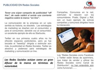 Las Redes Sociales actúan como un gran
difusor de la marca en términos de
notoriedad.
Tener una súper campaña de publicidad “off
line”, de nada valdrá si existe una corriente
negativa sobre la marca “on line”.
La comunicación de la empresa en un solo
sentido es historia, es obsoleto. Las estrategias
de marketing se diseñan con el consumidor, y
para el consumidor, dándole voz al consumidor,
un excelente ejemplo de ello es Starbucks.
Twitter en sus primeros cuatro años no ha
ofrecido espacios publicitarios, pero ya fue
lanzado el “tweetUp” dirigida a estimular aún
más, la publicidad en Redes Sociales. Twitter es
atractivo y poderoso para estrategias de
marketing y comunicación on line.
PUBLICIDAD EN Redes Sociales
Campañas, Concursos en la red,
estimulan la relación con los
consumidores. Prado, Digicel y Raf,
son un buen ejemplo de activas
campañas y concursos dirigidos hacia
la interacción.
Las “Redes Sociales como Facebook
y Twitter están llenas de spammers,
que tratan de vender y utilizar las
Redes Sociales como Canal de
Distribución”, no han entendido aún
como funcionan…… 30
 