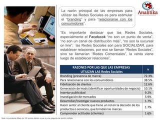 RAZONES POR LAS QUE LAS EMPRESAS
UTILIZAN LAS Redes Sociales
%
Branding (presencia de marca) 72.3%
Para relacionarse con los consumidores 38.5%
Fidelización de clientes 12.6%
Generación de leads (identificar oportunidades de negocio) 10.1%
Insertar publicidad 9.2%
Investigación de mercados 5.9%
Desarrollar/Investigar nuevos productos 1.7%
Hacer sentir al cliente que tiene un rol en la decisión de los
productos o servicios, que brindan las marcas.
1.7%
Comprender actitudes (clientes) 1.6%
“Es importante destacar que las Redes Sociales,
especialmente el Facebook “no son un punto de venta”,
“no son un canal de distribución más”, “no son la sucursal
on line”; las Redes Sociales son para SOCIALIZAR, para
establecer relaciones, por eso se llaman “Redes Sociales”,
sino se llamarían “Redes Comerciales”, la venta viene
luego de establecer relaciones”.
La razón principal de las empresas para
utilizar las Redes Sociales es para estimular
el “branding” y para “relacionarse con los
consumidores”.
Nota: la sumatoria difiere de 100 puntos debido a que es una pregunta de opción múltiple.
31
 