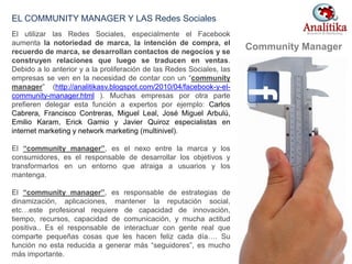 El utilizar las Redes Sociales, especialmente el Facebook
aumenta la notoriedad de marca, la intención de compra, el
recuerdo de marca, se desarrollan contactos de negocios y se
construyen relaciones que luego se traducen en ventas.
Debido a lo anterior y a la proliferación de las Redes Sociales, las
empresas se ven en la necesidad de contar con un “community
manager” (http://analitikasv.blogspot.com/2010/04/facebook-y-el-
community-manager.html ). Muchas empresas por otra parte
prefieren delegar esta función a expertos por ejemplo: Carlos
Cabrera, Francisco Contreras, Miguel Leal, José Miguel Arbulú,
Emilio Karam, Erick Gamio y Javier Quiroz especialistas en
internet marketing y network marketing (multinivel).
El “community manager”, es el nexo entre la marca y los
consumidores, es el responsable de desarrollar los objetivos y
transformarlos en un entorno que atraiga a usuarios y los
mantenga.
El “community manager”, es responsable de estrategias de
dinamización, aplicaciones, mantener la reputación social,
etc…este profesional requiere de capacidad de innovación,
tiempo, recursos, capacidad de comunicación, y mucha actitud
positiva.. Es el responsable de interactuar con gente real que
comparte pequeñas cosas que les hacen feliz cada día…. Su
función no esta reducida a generar más “seguidores”, es mucho
más importante.
EL COMMUNITY MANAGER Y LAS Redes Sociales
Community Manager
32
 