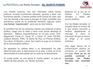 Los medios masivos, nos han informado sobre temas
políticos, durante muchísimas décadas, -gracias a ellos- nos
formamos opinión, y hemos podido emitir juicios de valor, que
nos han llevado a las urnas a escoger al mejor candidato que
percibimos existe en la contienda electoral, algunas veces
nos hemos “equivocado”, pero esa es otra historia.
El periódico fue de los primeros medios que potenció el tema
político, luego vino la radio y hace unas pocas décadas la
televisión. Medios importantísimos en el país como TCS,
Megavisión Canal 21, Canal 33, y Canal 12, radio 102.9fm,
Cadena Sonora, YSKL, El Diario de Hoy, La Prensa Gráfica,
Co-Latino, El Mundo y otros, han hecho lo suyo en la historia
de la comunicación política.
Se agradece su valiosa labor, y su desempeño ha sido
determinante para la democracia en el país, a ellos se le ha
denominado el cuarto poder por su valía en la democracia.
Al cuarto poder, se une ahora el “quinto poder”, el cual es
objeto de este estudio, las “Redes Sociales”.
Estamos en la era de la
Política 2.0 (Redes
Sociales y blogs del
mundo político).
Con las Redes Sociales, el
receptor tiene el control de
lo que quiere escuchar y
recibirá rápidamente el
mensaje si tiene la
impresión de que el emisor
se dirige a él como
individuo.
Una regla básica de la
comunicación política es
mantener el control del
mensaje. Pero ya no es
posible controlar el
mensaje, las Redes
Sociales han revertido
eso.
La POLÍTICA y Las Redes Sociales - (EL QUINTO PODER)
35
 