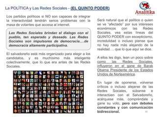 Los partidos políticos si NO son capaces de integrar
la interactividad tendrán serios problemas con la
masa de votantes que accesa al internet.
El salvadoreño está más organizado para elegir a los
candidatos, y es muchísimo más inteligente
colectivamente, que lo que era antes de las Redes
Sociales.
La POLÍTICA y Las Redes Sociales - (EL QUINTO PODER)
Será natural que el político o quien
se ve “afectado” por sus intereses
económicos con las Redes
Sociales, vea estas líneas del
QUINTO PODER con escepticismo,
incredulidad o incluso piense que
no hay nada más alejando de la
realidad…. que lo que aquí se dice.
A ellos les digo, lean un poco sobre
como las Redes Sociales,
influyeron en el gane de Barak
Obama Presidente de los Estados
Unidos de Norteamérica.
En lugar de oponerse, volverse
críticos o incluso alejarse de las
Redes Sociales, súbanse e
interactúen con el Salvadoreño,
acérquese más, compréndale y
gane su voto, pero con debates
constantes y con comunicación
bidireccional.
Las Redes Sociales brindan el dialogo con el
pueblo, tan esperado y deseado. Las Redes
Sociales son impulsores de democracia….de
democracia altamente participativa.
36
 