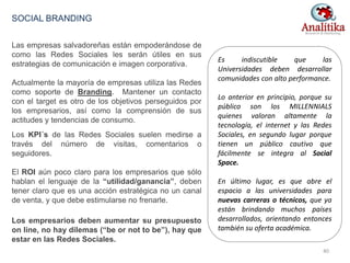 Las empresas salvadoreñas están empoderándose de
como las Redes Sociales les serán útiles en sus
estrategias de comunicación e imagen corporativa.
Actualmente la mayoría de empresas utiliza las Redes
como soporte de Branding. Mantener un contacto
con el target es otro de los objetivos perseguidos por
los empresarios, así como la comprensión de sus
actitudes y tendencias de consumo.
Los KPI´s de las Redes Sociales suelen medirse a
través del número de visitas, comentarios o
seguidores.
El ROI aún poco claro para los empresarios que sólo
hablan el lenguaje de la “utilidad/ganancia”, deben
tener claro que es una acción estratégica no un canal
de venta, y que debe estimularse no frenarle.
Los empresarios deben aumentar su presupuesto
on line, no hay dilemas (“be or not to be”), hay que
estar en las Redes Sociales.
SOCIAL BRANDING
Es indiscutible que las
Universidades deben desarrollar
comunidades con alto performance.
Lo anterior en principio, porque su
público son los MILLENNIALS
quienes valoran altamente la
tecnología, el internet y las Redes
Sociales, en segundo lugar porque
tienen un público cautivo que
fácilmente se integra al Social
Space.
En último lugar, es que abre el
espacio a las universidades para
nuevas carreras o técnicos, que ya
están brindando muchos países
desarrollados, orientando entonces
también su oferta académica.
40
 