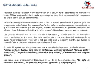 Facebook es la red social con mayor recordación en el país, de forma espontánea fue mencionada
por un 97% de salvadoreños, la red social que en segundo lugar tiene mayor notoriedad espontánea
es Twitter con el 69% de las menciones.
Facebook como apuntamos anteriormente es la más recordada, y también es la que más gusta, así
lo declararon siete de cada diez salvadoreños. Twitter es la que gusta en segundo lugar, esta red es
gustada más por hombres que por mujeres, mientras que Facebook no presenta diferencias por
género. Otras Redes como Linkedin y Youtube, son preferidas más por hombres que por mujeres.
Los jóvenes prefieren más al Facebook como red social y Twitter aumenta su preferencia
proporcionalmente sube la edad. Las razón principal por la que gusta Facebook es porque ahí se
puede “tener más amigos” y por ser la red que “más usan y conocen”, mientras que Twitter es
preferido “por el contenido interesante y variado que ofrece”.
En general lo que motiva principalmente el uso de las Redes Sociales entre los salvadoreños es:
“Utilizar las Redes Sociales para estar en contacto con amigos y familiares”, “Conocer gente y
interactuar”, “Compartir contenidos (comentarios, foto, enlaces)” y “Reencontrarte con antiguos
amigos”.
Las razones que principalmente desmotivan el uso de las Redes Sociales son: “La falta de
privacidad e intimidad”, “las personas irrespetuosa y pesadas” y “los perfiles falsos”.
CONCLUSIONES GENERALES
42
 