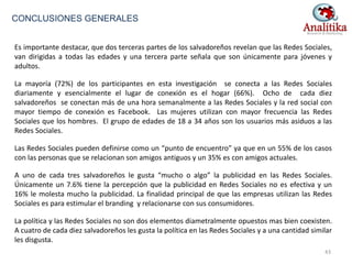 Es importante destacar, que dos terceras partes de los salvadoreños revelan que las Redes Sociales,
van dirigidas a todas las edades y una tercera parte señala que son únicamente para jóvenes y
adultos.
La mayoría (72%) de los participantes en esta investigación se conecta a las Redes Sociales
diariamente y esencialmente el lugar de conexión es el hogar (66%). Ocho de cada diez
salvadoreños se conectan más de una hora semanalmente a las Redes Sociales y la red social con
mayor tiempo de conexión es Facebook. Las mujeres utilizan con mayor frecuencia las Redes
Sociales que los hombres. El grupo de edades de 18 a 34 años son los usuarios más asiduos a las
Redes Sociales.
Las Redes Sociales pueden definirse como un “punto de encuentro” ya que en un 55% de los casos
con las personas que se relacionan son amigos antiguos y un 35% es con amigos actuales.
A uno de cada tres salvadoreños le gusta “mucho o algo” la publicidad en las Redes Sociales.
Únicamente un 7.6% tiene la percepción que la publicidad en Redes Sociales no es efectiva y un
16% le molesta mucho la publicidad. La finalidad principal de que las empresas utilizan las Redes
Sociales es para estimular el branding y relacionarse con sus consumidores.
La política y las Redes Sociales no son dos elementos diametralmente opuestos mas bien coexisten.
A cuatro de cada diez salvadoreños les gusta la política en las Redes Sociales y a una cantidad similar
les disgusta.
CONCLUSIONES GENERALES
43
 