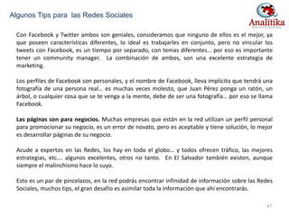 Con Facebook y Twitter ambos son geniales, consideramos que ninguno de ellos es el mejor, ya
que poseen características diferentes, lo ideal es trabajarles en conjunto, pero no vincular los
tweets con Facebook, es un tiempo por separado, con temas diferentes… por eso es importante
tener un community manager. La combinación de ambos, son una excelente estrategia de
marketing.
Los perfiles de Facebook son personales, y el nombre de Facebook, lleva implícito que tendrá una
fotografía de una persona real… es muchas veces molesto, que Juan Pérez ponga un ratón, un
árbol, o cualquier cosa que se te venga a la mente, debe de ser una fotografía… por eso se llama
Facebook.
Las páginas son para negocios. Muchas empresas que están en la red utilizan un perfil personal
para promocionar su negocio, es un error de novato, pero es aceptable y tiene solución, lo mejor
es desarrollar páginas de su negocio.
Acude a expertos en las Redes, los hay en todo el globo… y todos ofrecen tráfico, las mejores
estrategias, etc…. algunos excelentes, otros no tanto. En El Salvador también existen, aunque
siempre el malinchismo hace lo suyo.
Esto es un par de pincelazos, en la red podrás encontrar infinidad de información sobre las Redes
Sociales, muchos tips, el gran desafío es asimilar toda la información que ahí encontrarás.
Algunos Tips para las Redes Sociales
47
 