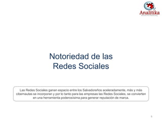 Notoriedad de las
Redes Sociales
6
Las Redes Sociales ganan espacio entre los Salvadoreños aceleradamente, más y más
cibernautas se incorporan y por lo tanto para las empresas las Redes Sociales, se convierten
en una herramienta poderosísima para generar reputación de marca.
 