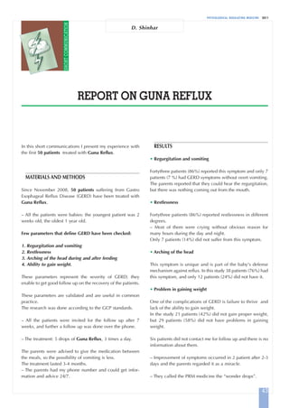 PHYSIOLOGICAL REGULATING MEDICINE 2011
REPORT ON GUNA REFLUX
D. Shinhar
43
RESULTS
• Regurgitation and vomiting
Fortythree patients (86%) reported this symptom and only 7
patients (7 %) had GERD symptoms without overt vomiting.
The parents reported that they could hear the regurgitation,
but there was nothing coming out from the mouth.
• Restlessness
Fortythree patients (86%) reported restlessness in different
degrees.
– Most of them were crying without obvious reason for
many hours during the day and night.
Only 7 patients (14%) did not suffer from this symptom.
• Arching of the head
This symptom is unique and is part of the baby's defense
mechanism against reflux. In this study 38 patients (76%) had
this symptom, and only 12 patients (24%) did not have it.
• Problem in gaining weight
One of the complications of GERD is failure to thrive and
lack of the ability to gain weight.
In the study 21 patients (42%) did not gain proper weight,
but 29 patients (58%) did not have problems in gaining
weight.
Six patients did not contact me for follow up and there is no
information about them.
– Improvement of symptoms occurred in 2 patient after 2-3
days and the parents regarded it as a miracle.
– They called the PRM medicine the “wonder drops”.
In this short communications I present my experience with
the first 50 patients treated with Guna Reflux.
MATERIALS AND METHODS
Since November 2008, 50 patients suffering from Gastro
Esophageal Reflux Disease (GERD) have been treated with
Guna Reflux.
– All the patients were babies: the youngest patient was 2
weeks old, the oldest 1 year old.
Few parameters that define GERD have been checked:
1. Regurgitation and vomiting
2. Restlessness
3. Arching of the head during and after feeding
4. Ability to gain weight.
These parameters represent the severity of GERD; they
enable to get good follow up on the recovery of the patients.
These parameters are validated and are useful in common
practice.
The research was done according to the GCP standards.
– All the patients were invited for the follow up after 7
weeks, and further a follow up was done over the phone.
– The treatment: 5 drops of Guna Reflux, 3 times a day.
The parents were advised to give the medication between
the meals, so the possibility of vomiting is less.
The treatment lasted 3-4 months.
– The parents had my phone number and could get infor-
mation and advice 24/7.
SHORTCOMMUNICATION
Reflux-A:Art. Meletani 15/12/11 09.38 Pagina 43
 