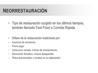 NEORRESTAURACIÓN

 • Tipo de restauración surgido en los últimos tiempos,
   también llamado Fast Food o Comida Rápida.

 • Difiere de la restauración tradicional por:
 -   Ausencia de camareros
 -   Previo pago
 -   Carta poco variada, incluso de monoproducto
 -   Decoración llamativa, música desapacible
 -   Platos precocinados o simples en su elaboración
 
